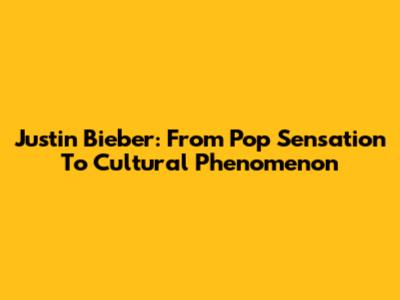 Justin Bieber: From Pop Sensation To Cultural Phenomenon