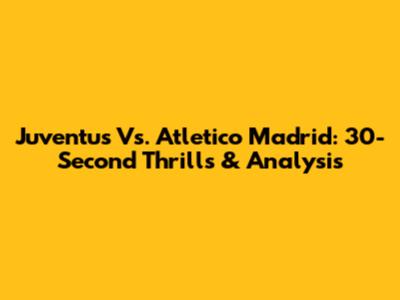Juventus Vs. Atletico Madrid: 30-Second Thrills & Analysis