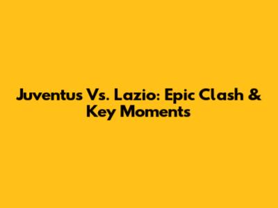 Juventus Vs. Lazio: Epic Clash & Key Moments
