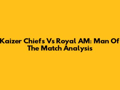 Kaizer Chiefs Vs Royal AM: Man Of The Match Analysis