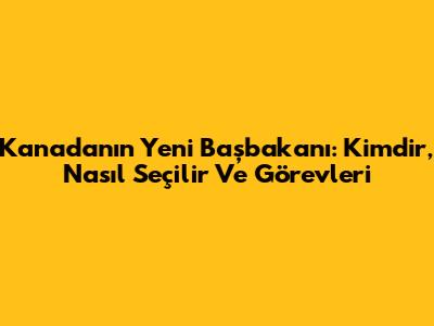 Kanada'nın Yeni Başbakanı: Kimdir, Nasıl Seçilir Ve Görevleri