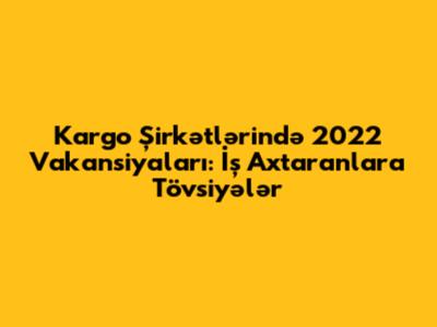 Kargo Şirkətlərində 2022 Vakansiyaları: İş Axtaranlara Tövsiyələr