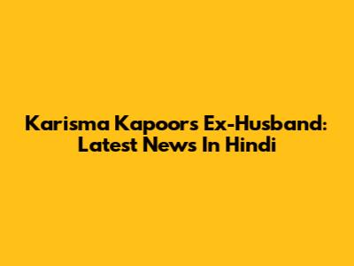 Karisma Kapoor's Ex-Husband: Latest News In Hindi