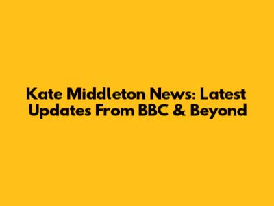 Kate Middleton News: Latest Updates From BBC & Beyond