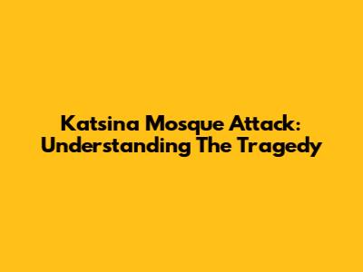Katsina Mosque Attack: Understanding The Tragedy