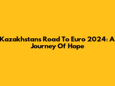 Kazakhstan's Road To Euro 2024: A Journey Of Hope