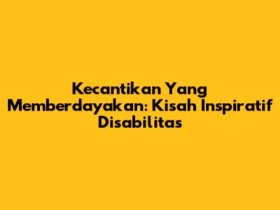 Kecantikan Yang Memberdayakan: Kisah Inspiratif Disabilitas