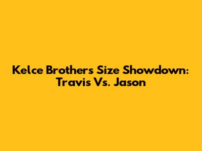 Kelce Brothers Size Showdown: Travis Vs. Jason
