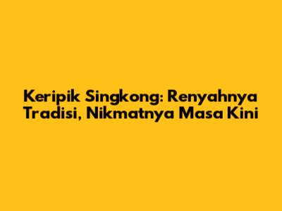 Keripik Singkong: Renyahnya Tradisi, Nikmatnya Masa Kini