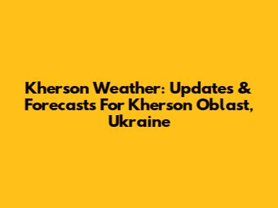 Kherson Weather: Updates & Forecasts For Kherson Oblast, Ukraine