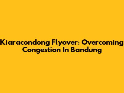 Kiaracondong Flyover: Overcoming Congestion In Bandung