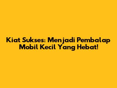 Kiat Sukses: Menjadi Pembalap Mobil Kecil Yang Hebat!