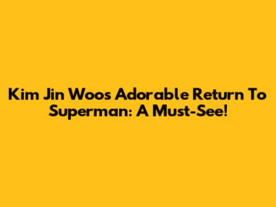 Kim Jin Woo's Adorable Return To Superman: A Must-See!