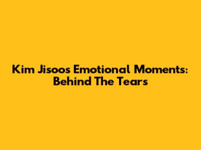 Kim Jisoo's Emotional Moments: Behind The Tears