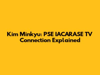 Kim Minkyu: PSE IACARASE TV Connection Explained