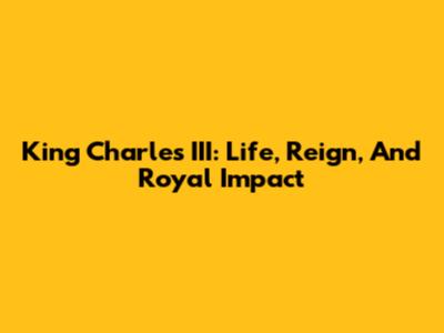 King Charles III: Life, Reign, And Royal Impact