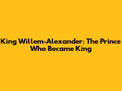 King Willem-Alexander: The Prince Who Became King