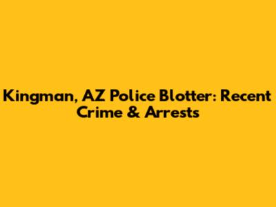 Kingman, AZ Police Blotter: Recent Crime & Arrests
