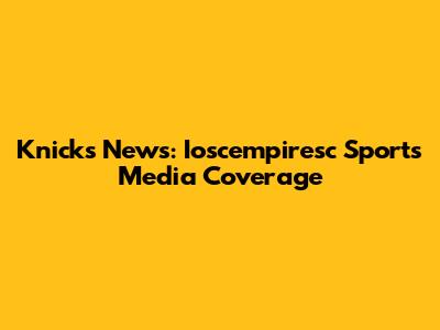 Knicks News: Ioscempiresc Sports Media Coverage
