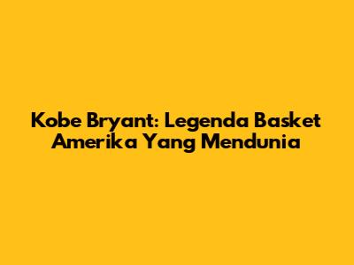 Kobe Bryant: Legenda Basket Amerika Yang Mendunia