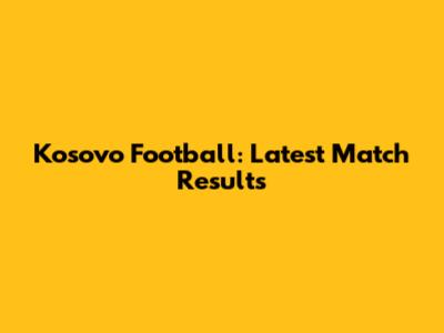 Kosovo Football: Latest Match Results