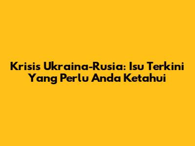 Krisis Ukraina-Rusia: Isu Terkini Yang Perlu Anda Ketahui