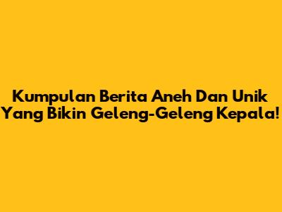 Kumpulan Berita Aneh Dan Unik Yang Bikin Geleng-Geleng Kepala!