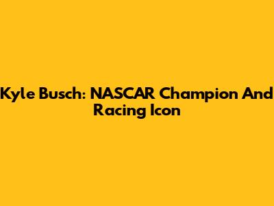 Kyle Busch: NASCAR Champion And Racing Icon