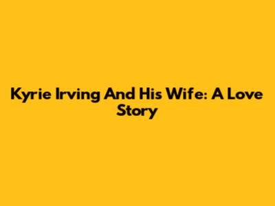 Kyrie Irving And His Wife: A Love Story