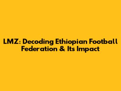 LMZ: Decoding Ethiopian Football Federation & Its Impact