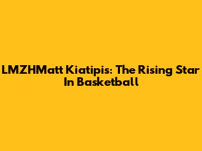 LMZHMatt Kiatipis: The Rising Star In Basketball