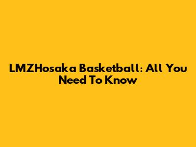 LMZHosaka Basketball: All You Need To Know