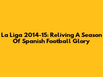 La Liga 2014-15: Reliving A Season Of Spanish Football Glory