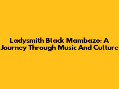 Ladysmith Black Mambazo: A Journey Through Music And Culture