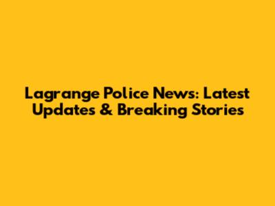 Lagrange Police News: Latest Updates & Breaking Stories