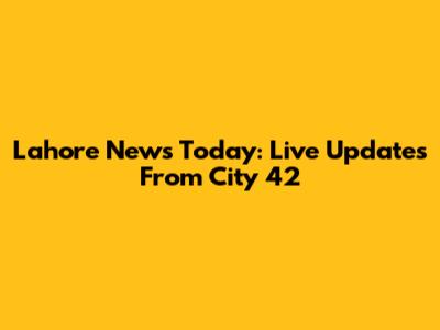 Lahore News Today: Live Updates From City 42