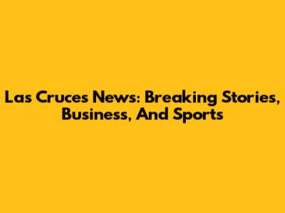 Las Cruces News: Breaking Stories, Business, And Sports