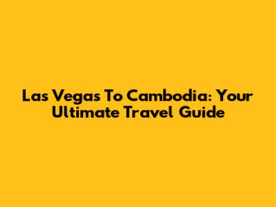 Las Vegas To Cambodia: Your Ultimate Travel Guide
