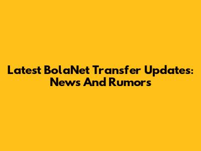 Latest BolaNet Transfer Updates: News And Rumors