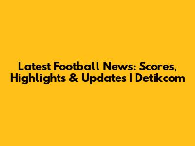 Latest Football News: Scores, Highlights & Updates | Detikcom