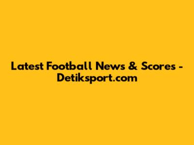 Latest Football News & Scores - Detiksport.com