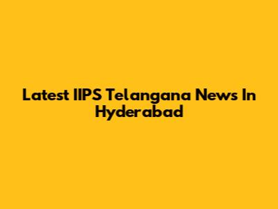 Latest IIPS Telangana News In Hyderabad