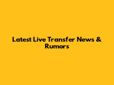 Latest Live Transfer News & Rumors