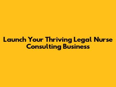 Launch Your Thriving Legal Nurse Consulting Business
