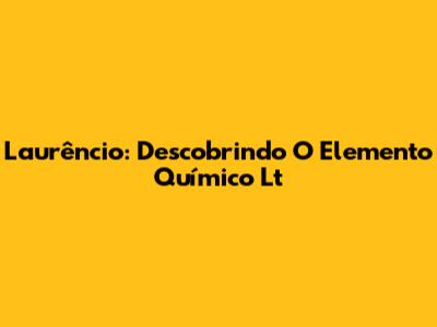 Laurêncio: Descobrindo O Elemento Químico Lt
