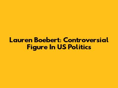 Lauren Boebert: Controversial Figure In US Politics