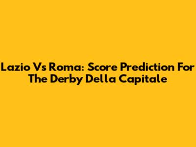 Lazio Vs Roma: Score Prediction For The Derby Della Capitale