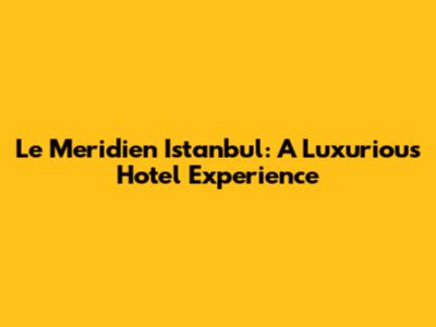 Le Meridien Istanbul: A Luxurious Hotel Experience