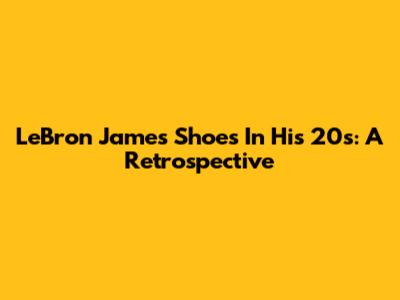 LeBron James' Shoes In His 20s: A Retrospective