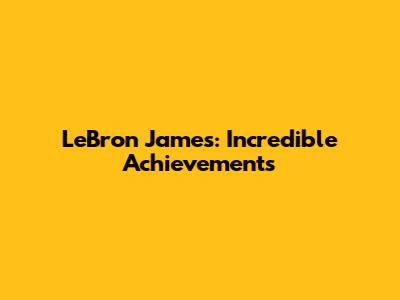 LeBron James: Incredible Achievements